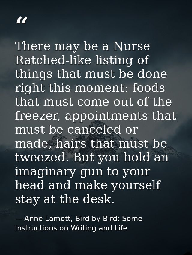 There may be a Nurse Ratched-like listing of things that must be done right this moment: foods that must come out of the — Anne Lamott, Bird by Bird: Some Instructions on Writing and Life