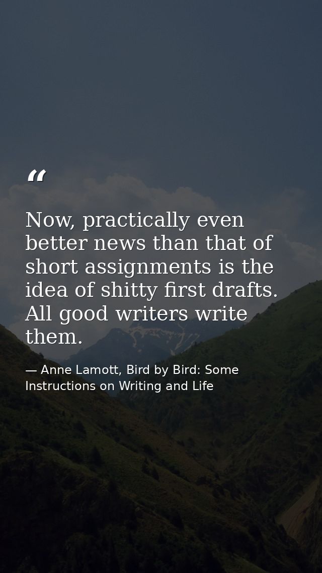 Now, practically even better news than that of short assignments is the idea of shitty first drafts. All good writers wr — Anne Lamott, Bird by Bird: Some Instructions on Writing and Life