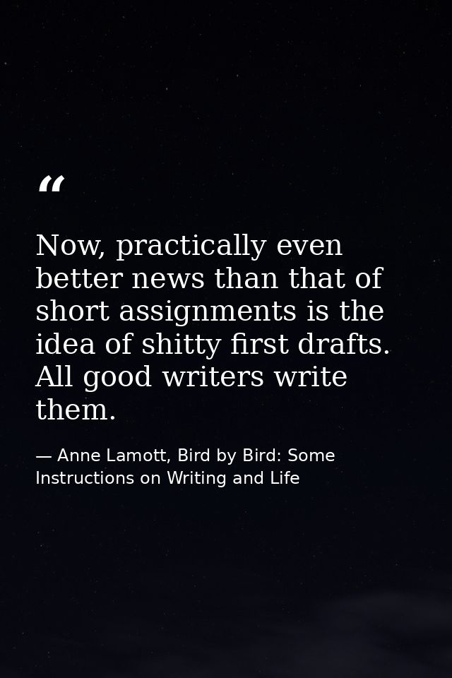 Now, practically even better news than that of short assignments is the idea of shitty first drafts. All good writers wr — Anne Lamott, Bird by Bird: Some Instructions on Writing and Life