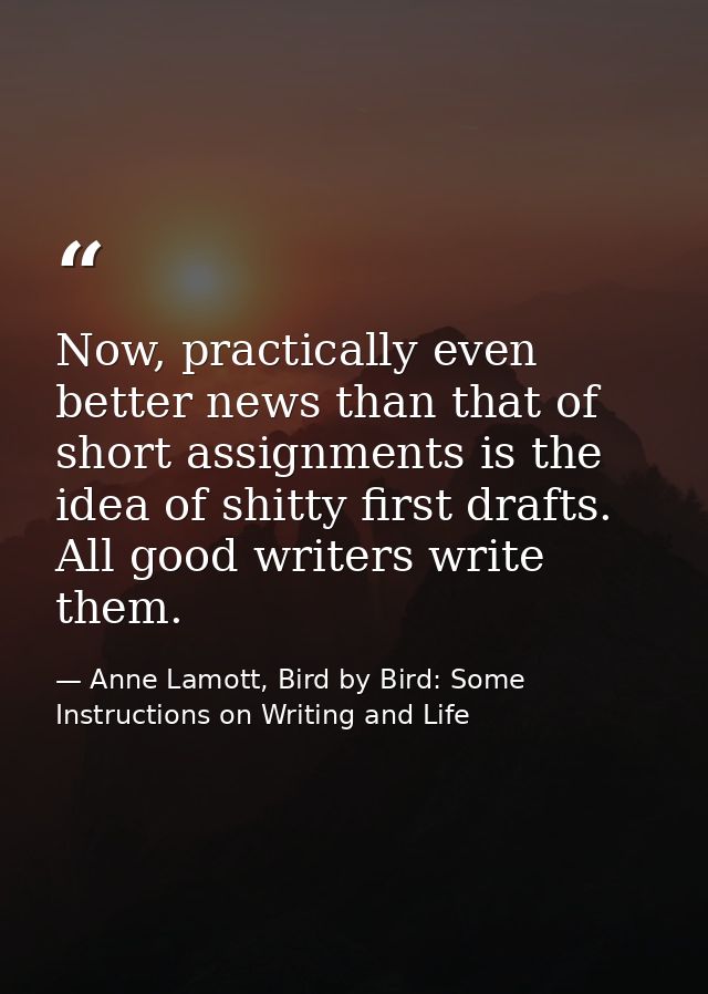 Now, practically even better news than that of short assignments is the idea of shitty first drafts. All good writers wr — Anne Lamott, Bird by Bird: Some Instructions on Writing and Life