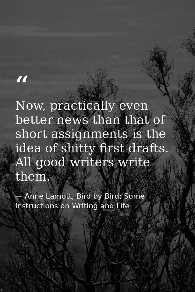 Now, practically even better news than that of short assignments is the idea of shitty first drafts. All good writers wr — Anne Lamott, Bird by Bird: Some Instructions on Writing and Life