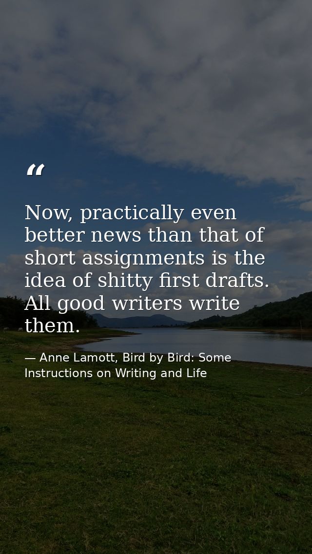 Now, practically even better news than that of short assignments is the idea of shitty first drafts. All good writers wr — Anne Lamott, Bird by Bird: Some Instructions on Writing and Life