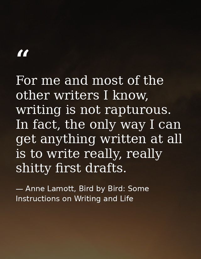 For me and most of the other writers I know, writing is not rapturous. In fact, the only way I can get anything written  — Anne Lamott, Bird by Bird: Some Instructions on Writing and Life