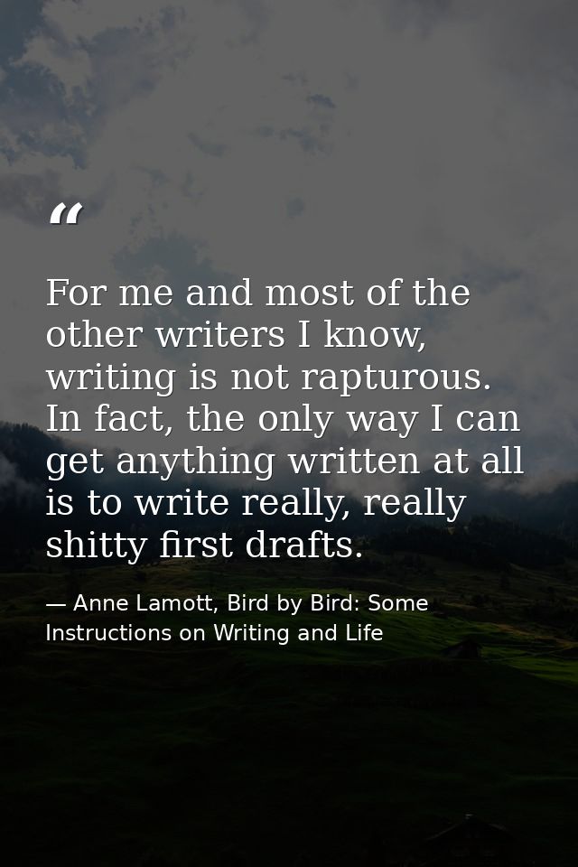 For me and most of the other writers I know, writing is not rapturous. In fact, the only way I can get anything written  — Anne Lamott, Bird by Bird: Some Instructions on Writing and Life
