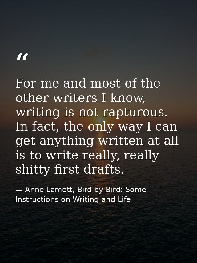 For me and most of the other writers I know, writing is not rapturous. In fact, the only way I can get anything written  — Anne Lamott, Bird by Bird: Some Instructions on Writing and Life