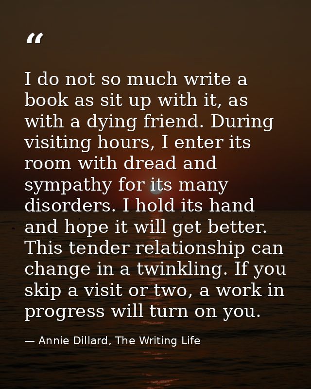 I do not so much write a book as sit up with it, as with a dying friend. During visiting hours, I enter its room with dr — Annie Dillard, The Writing Life