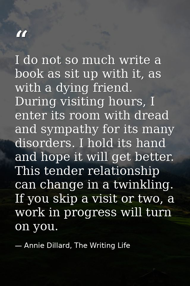 I do not so much write a book as sit up with it, as with a dying friend. During visiting hours, I enter its room with dr — Annie Dillard, The Writing Life