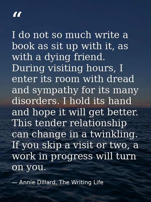 I do not so much write a book as sit up with it, as with a dying friend. During visiting hours, I enter its room with dr — Annie Dillard, The Writing Life