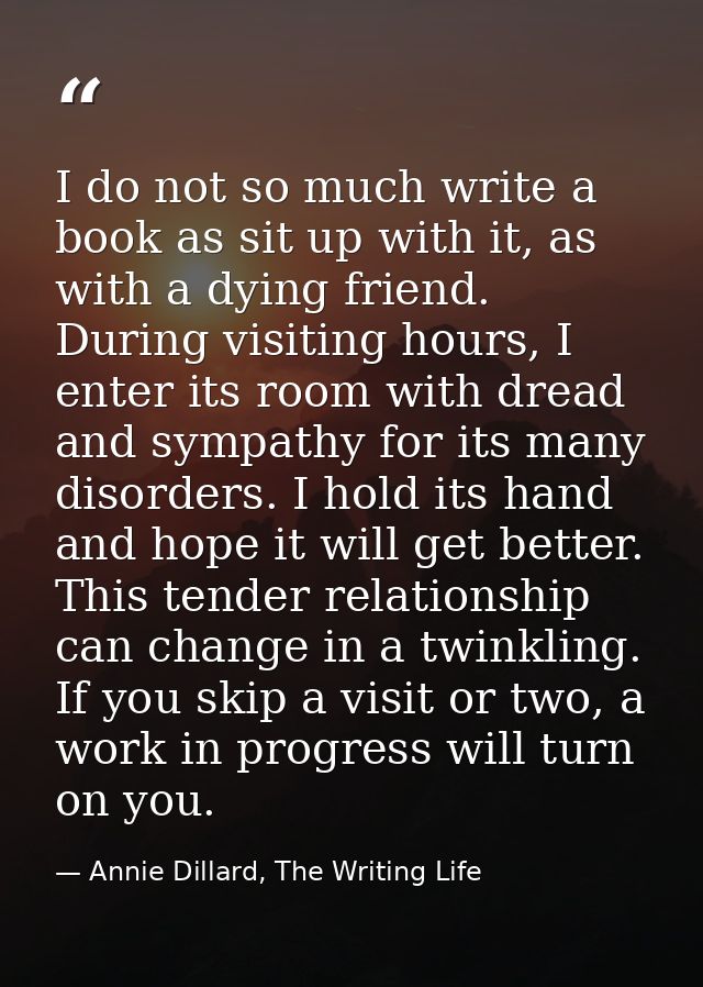 I do not so much write a book as sit up with it, as with a dying friend. During visiting hours, I enter its room with dr — Annie Dillard, The Writing Life