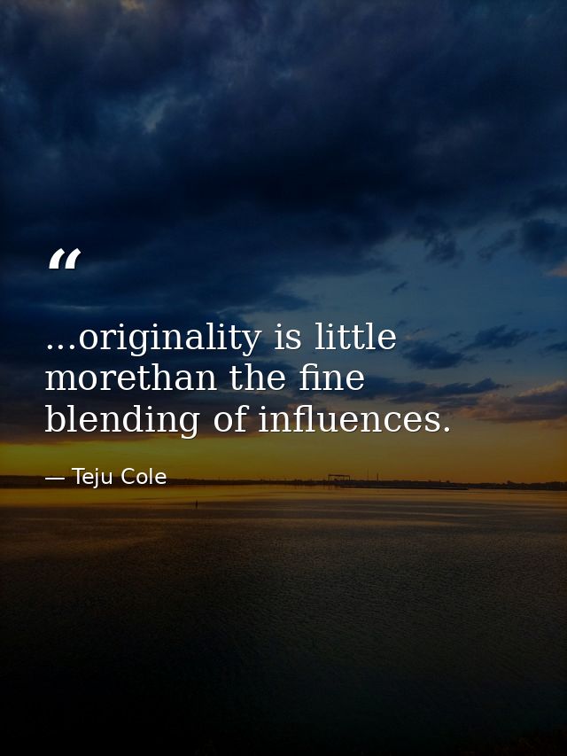 ...originality is little morethan the fine blending of influences. — Teju Cole