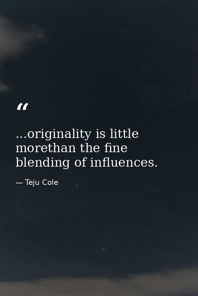 ...originality is little morethan the fine blending of influences. — Teju Cole