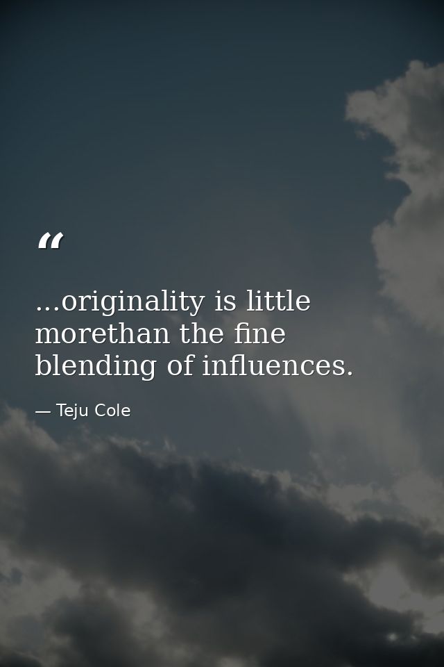 ...originality is little morethan the fine blending of influences. — Teju Cole
