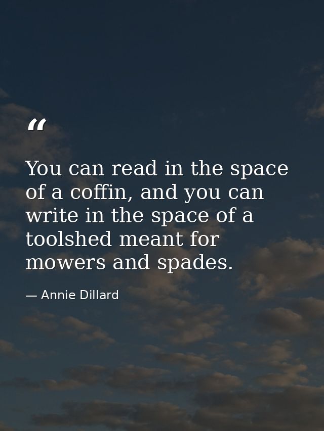You can read in the space of a coffin, and you can write in the space of a toolshed meant for mowers and spades. — Annie Dillard