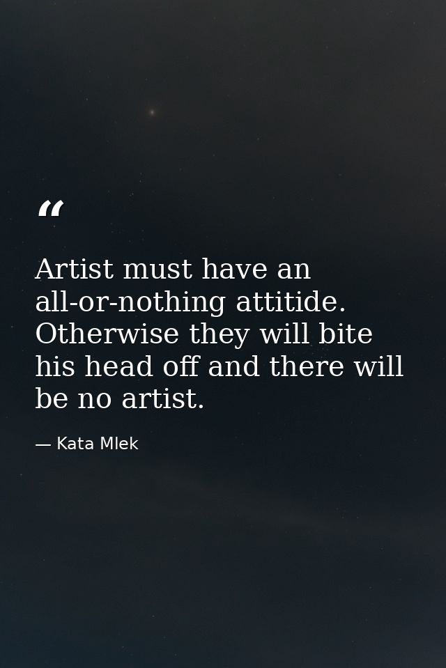 Artist must have an all-or-nothing attitide. Otherwise they will bite his head off and there will be no artist. — Kata Mlek