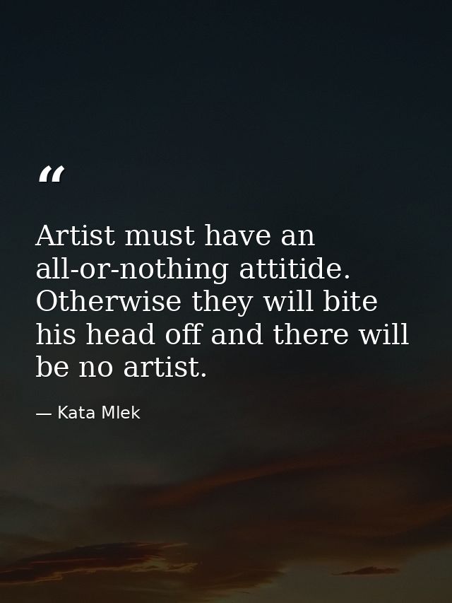 Artist must have an all-or-nothing attitide. Otherwise they will bite his head off and there will be no artist. — Kata Mlek