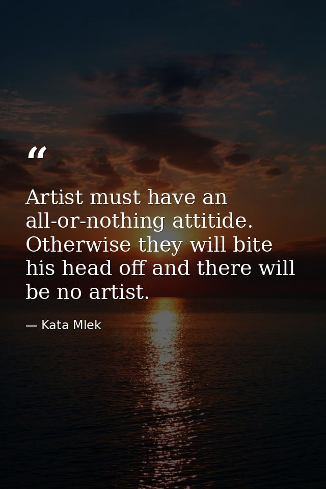 Artist must have an all-or-nothing attitide. Otherwise they will bite his head off and there will be no artist. — Kata Mlek