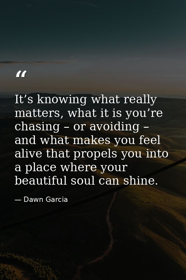It’s knowing what really matters, what it is you’re chasing – or avoiding – and what makes you feel alive that propels y — Dawn Garcia