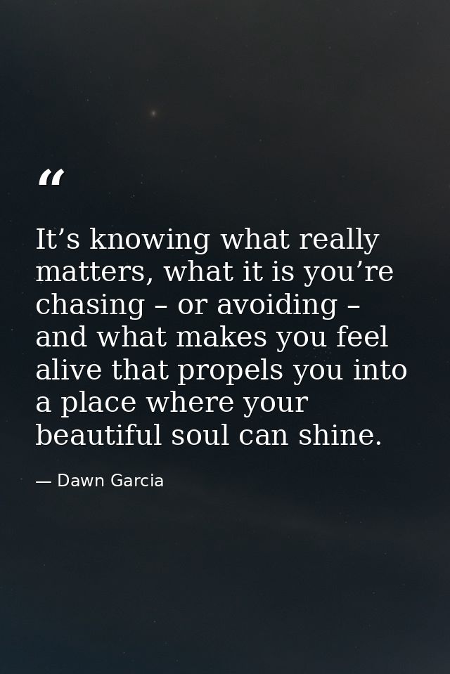 It’s knowing what really matters, what it is you’re chasing – or avoiding – and what makes you feel alive that propels y — Dawn Garcia