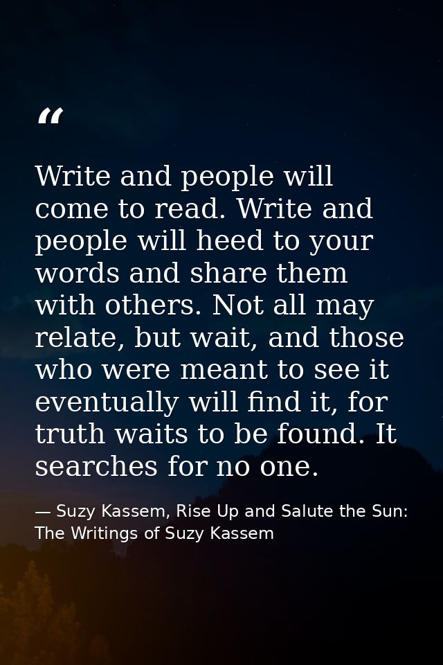Write and people will come to read. Write and people will heed to your words and share them with others. Not all may rel — Suzy Kassem, Rise Up and Salute the Sun: The Writings of Suzy Kassem