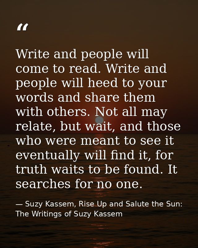 Write and people will come to read. Write and people will heed to your words and share them with others. Not all may rel — Suzy Kassem, Rise Up and Salute the Sun: The Writings of Suzy Kassem