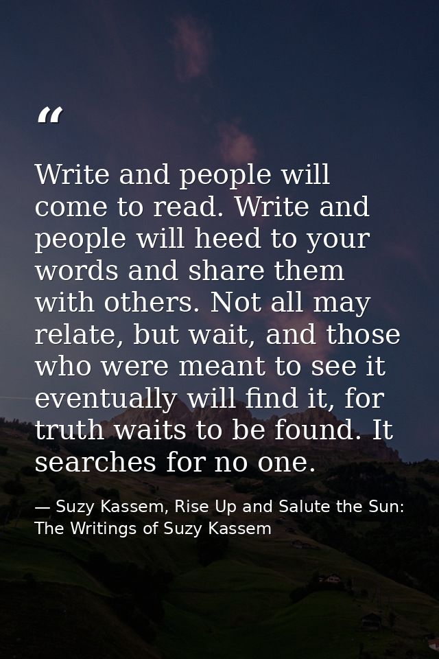 Write and people will come to read. Write and people will heed to your words and share them with others. Not all may rel — Suzy Kassem, Rise Up and Salute the Sun: The Writings of Suzy Kassem