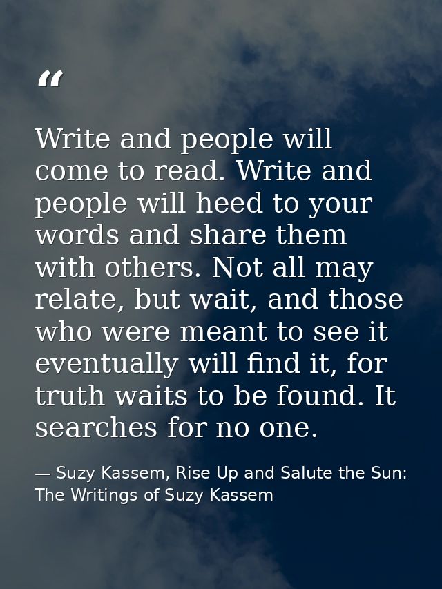 Write and people will come to read. Write and people will heed to your words and share them with others. Not all may rel — Suzy Kassem, Rise Up and Salute the Sun: The Writings of Suzy Kassem