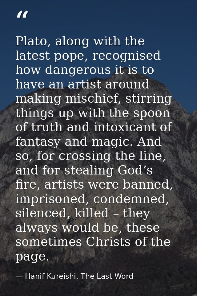 Plato, along with the latest pope, recognised how dangerous it is to have an artist around making mischief, stirring thi — Hanif Kureishi, The Last Word