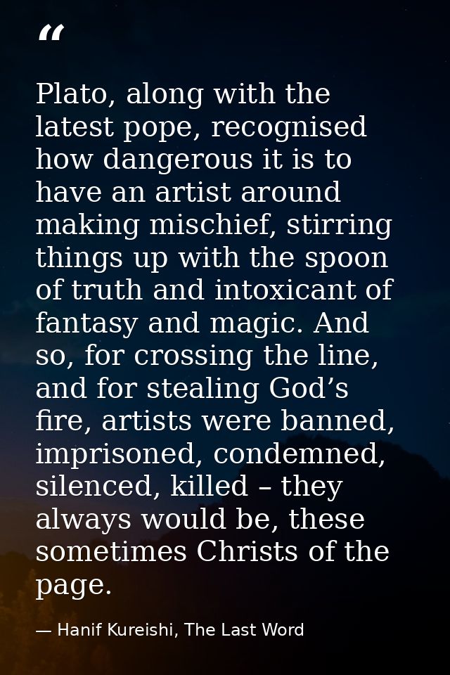 Plato, along with the latest pope, recognised how dangerous it is to have an artist around making mischief, stirring thi — Hanif Kureishi, The Last Word