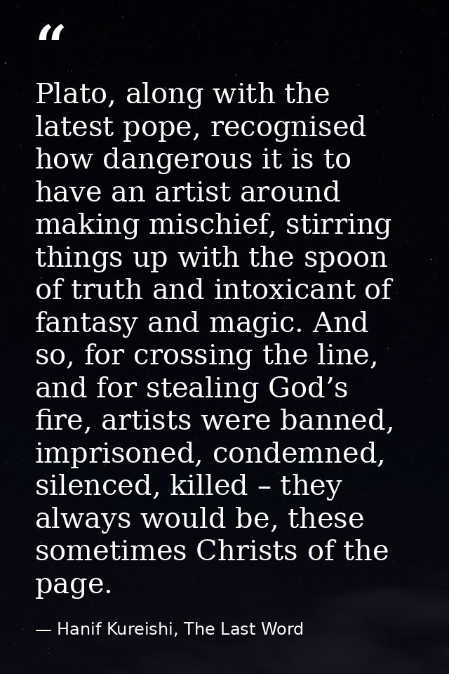 Plato, along with the latest pope, recognised how dangerous it is to have an artist around making mischief, stirring thi — Hanif Kureishi, The Last Word