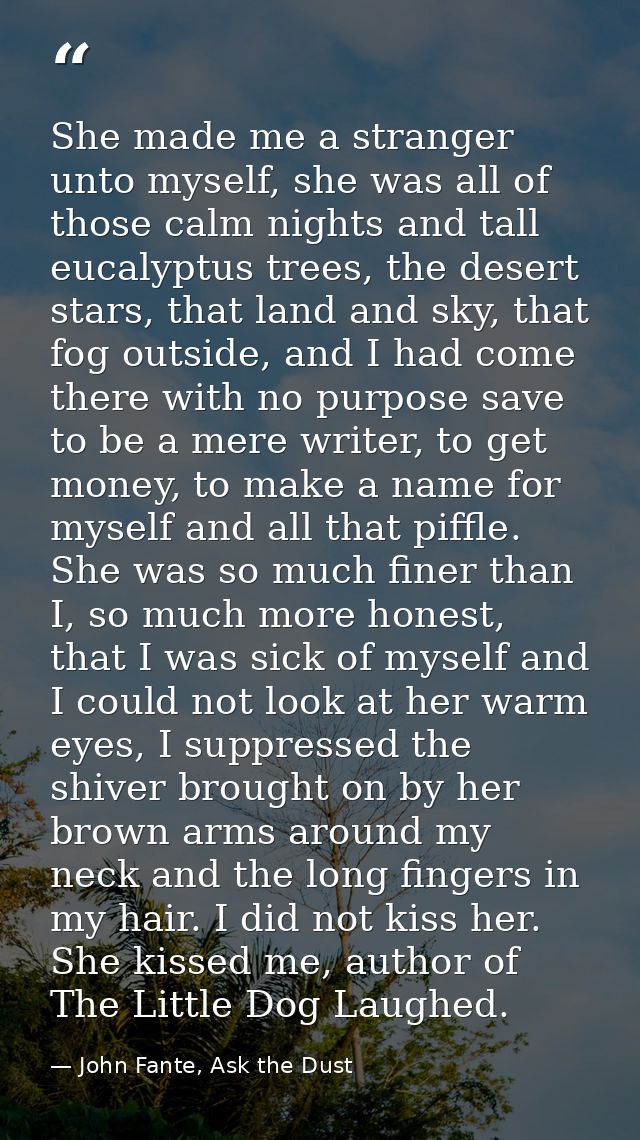She made me a stranger unto myself, she was all of those calm nights and tall eucalyptus trees, the desert stars, that l — John Fante, Ask the Dust