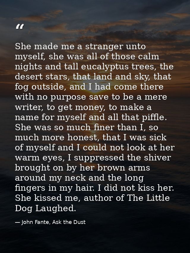 She made me a stranger unto myself, she was all of those calm nights and tall eucalyptus trees, the desert stars, that l — John Fante, Ask the Dust