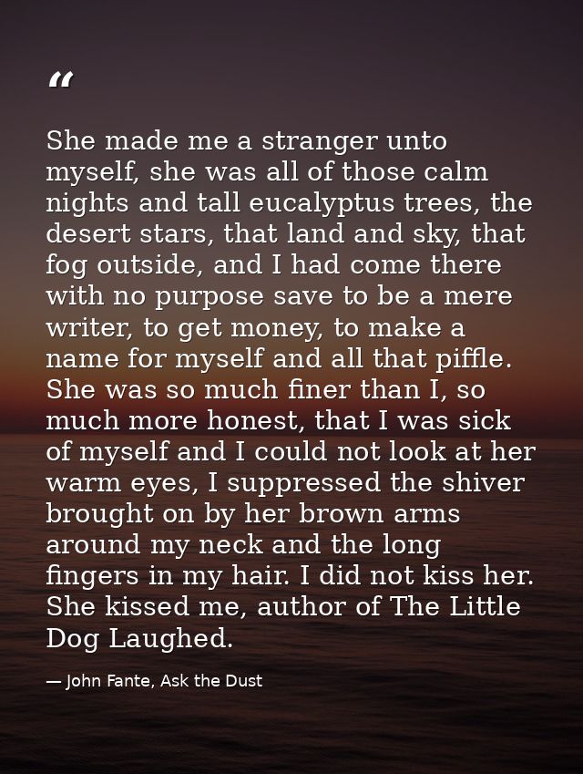 She made me a stranger unto myself, she was all of those calm nights and tall eucalyptus trees, the desert stars, that l — John Fante, Ask the Dust