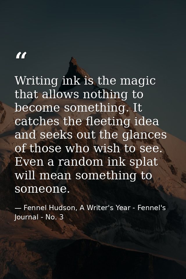 Writing ink is the magic that allows nothing to become something. It catches the fleeting idea and seeks out the glances — Fennel Hudson, A Writer's Year - Fennel's Journal - No. 3