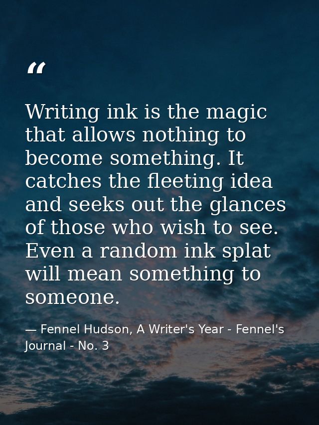 Writing ink is the magic that allows nothing to become something. It catches the fleeting idea and seeks out the glances — Fennel Hudson, A Writer's Year - Fennel's Journal - No. 3