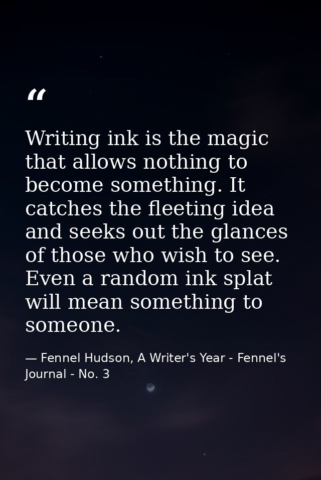 Writing ink is the magic that allows nothing to become something. It catches the fleeting idea and seeks out the glances — Fennel Hudson, A Writer's Year - Fennel's Journal - No. 3