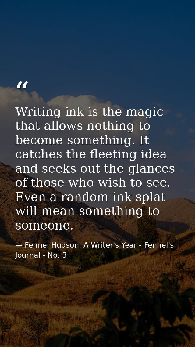 Writing ink is the magic that allows nothing to become something. It catches the fleeting idea and seeks out the glances — Fennel Hudson, A Writer's Year - Fennel's Journal - No. 3