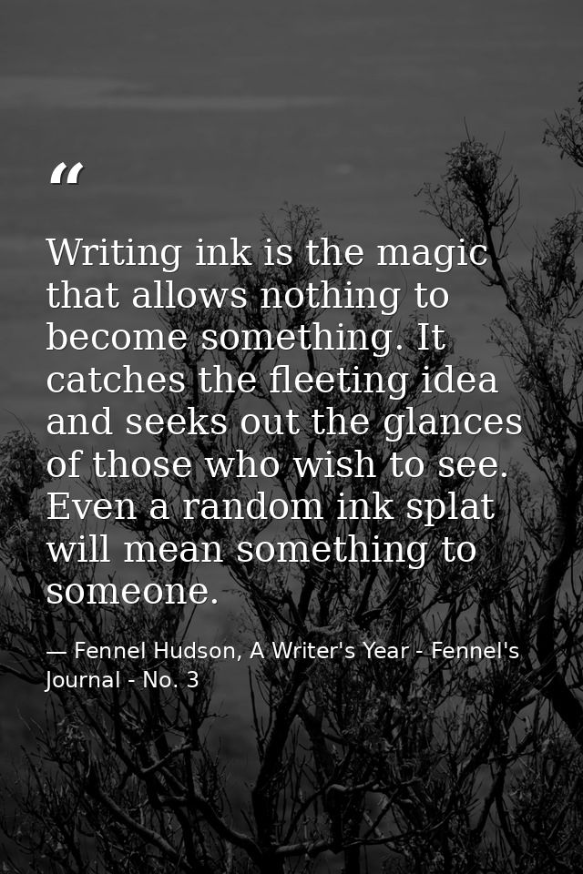 Writing ink is the magic that allows nothing to become something. It catches the fleeting idea and seeks out the glances — Fennel Hudson, A Writer's Year - Fennel's Journal - No. 3