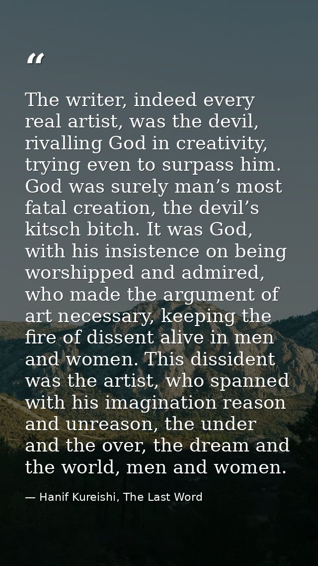 The writer, indeed every real artist, was the devil, rivalling God in creativity, trying even to surpass him. God was su — Hanif Kureishi, The Last Word