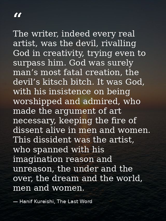 The writer, indeed every real artist, was the devil, rivalling God in creativity, trying even to surpass him. God was su — Hanif Kureishi, The Last Word