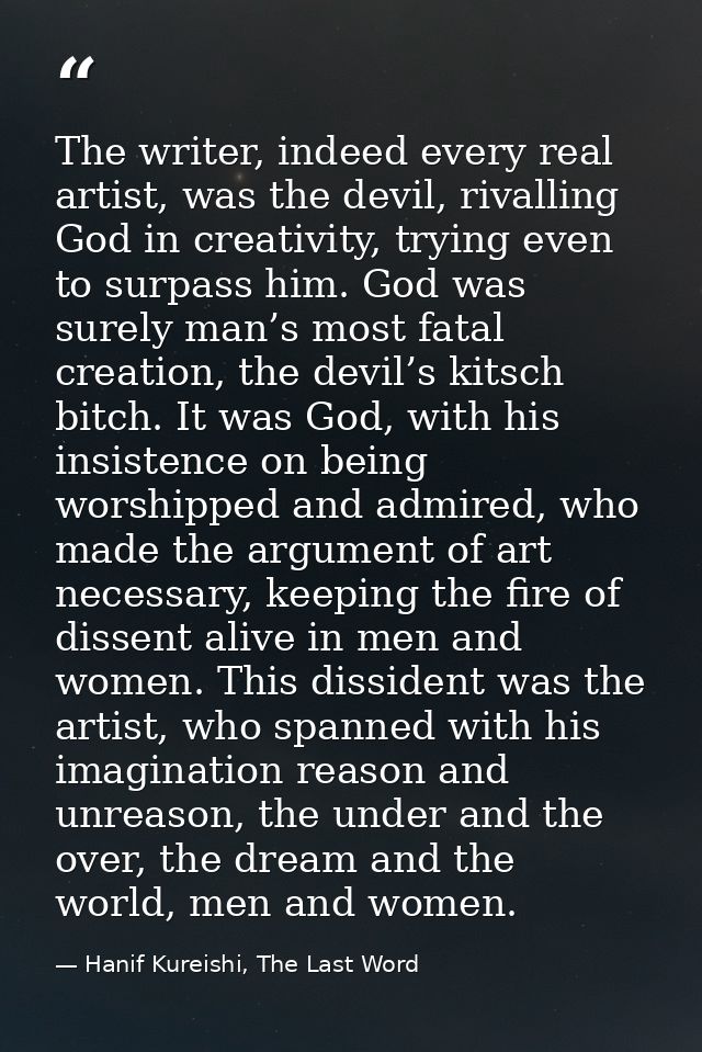 The writer, indeed every real artist, was the devil, rivalling God in creativity, trying even to surpass him. God was su — Hanif Kureishi, The Last Word