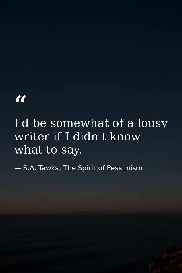 I'd be somewhat of a lousy writer if I didn't know what to say. — S.A. Tawks, The Spirit of Pessimism