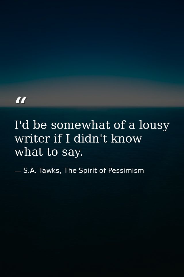 I'd be somewhat of a lousy writer if I didn't know what to say. — S.A. Tawks, The Spirit of Pessimism