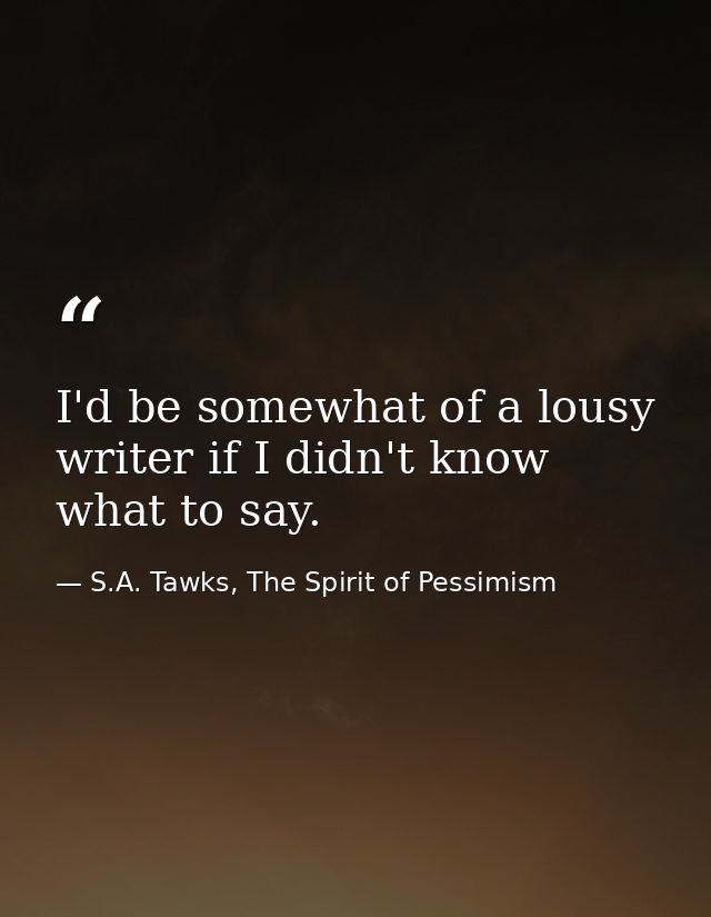 I'd be somewhat of a lousy writer if I didn't know what to say. — S.A. Tawks, The Spirit of Pessimism