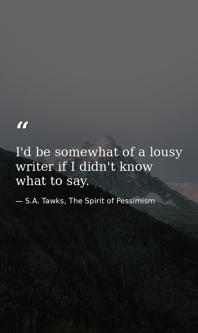 I'd be somewhat of a lousy writer if I didn't know what to say. — S.A. Tawks, The Spirit of Pessimism