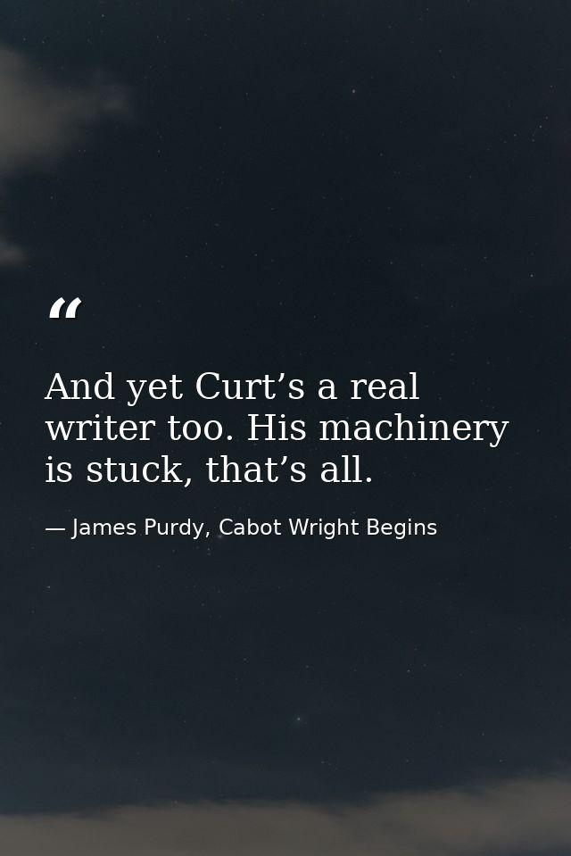 And yet Curt’s a real writer too. His machinery is stuck, that’s all. — James Purdy, Cabot Wright Begins
