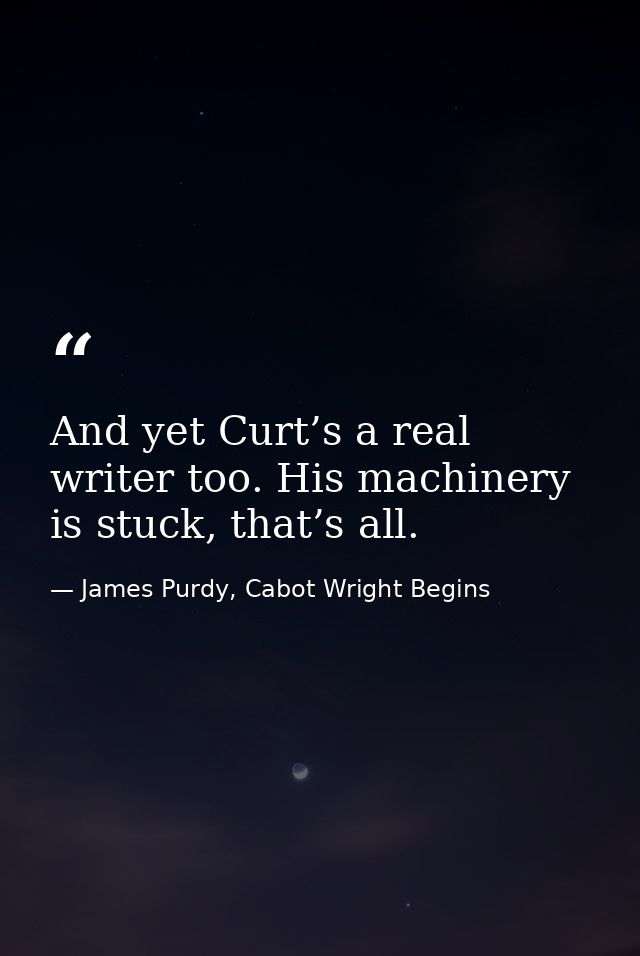 And yet Curt’s a real writer too. His machinery is stuck, that’s all. — James Purdy, Cabot Wright Begins