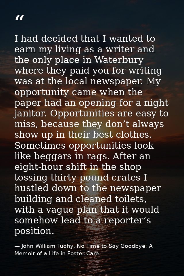 I had decided that I wanted to earn my living as a writer and the only place in Waterbury where they paid you for writin — John William Tuohy, No Time to Say Goodbye: A Memoir of a Life in Foster Care