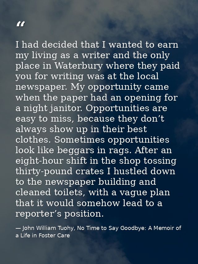 I had decided that I wanted to earn my living as a writer and the only place in Waterbury where they paid you for writin — John William Tuohy, No Time to Say Goodbye: A Memoir of a Life in Foster Care