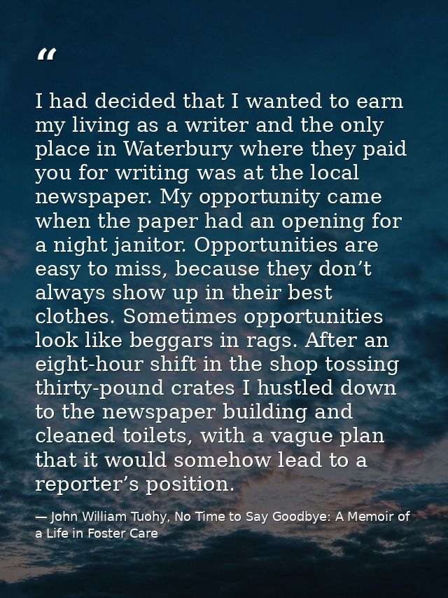 I had decided that I wanted to earn my living as a writer and the only place in Waterbury where they paid you for writin — John William Tuohy, No Time to Say Goodbye: A Memoir of a Life in Foster Care
