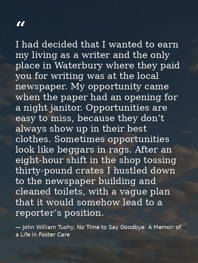 I had decided that I wanted to earn my living as a writer and the only place in Waterbury where they paid you for writin — John William Tuohy, No Time to Say Goodbye: A Memoir of a Life in Foster Care